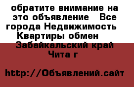 обратите внимание на это объявление - Все города Недвижимость » Квартиры обмен   . Забайкальский край,Чита г.